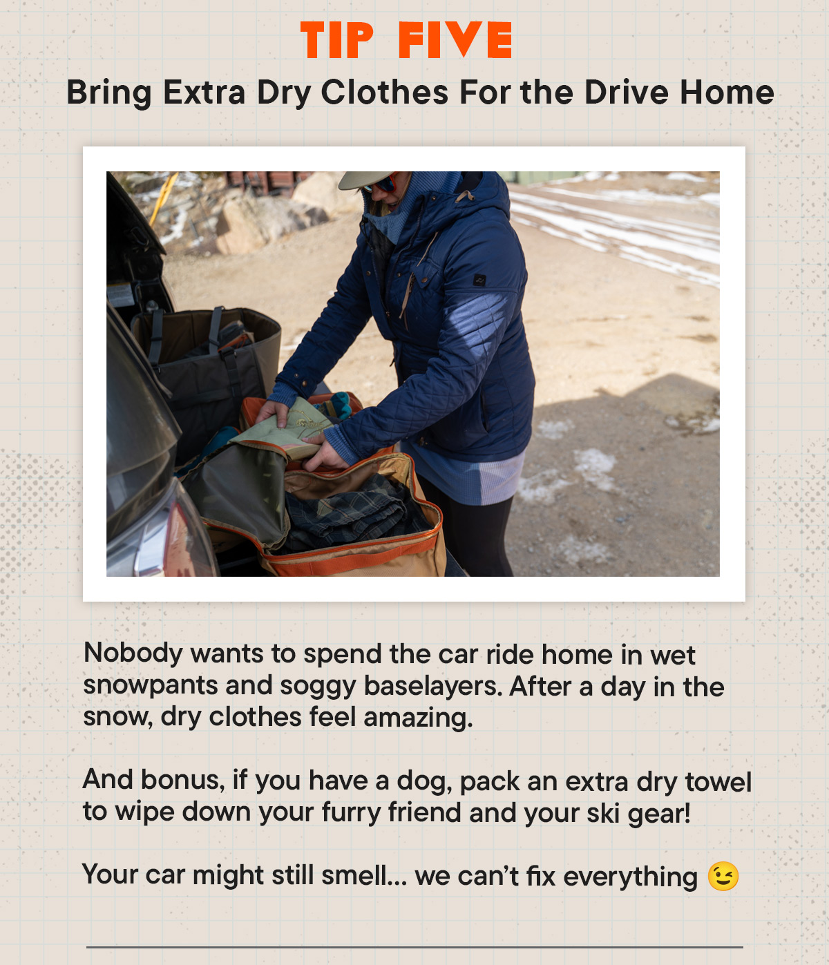#5 Bring Extra Dry Clothes For the Drive Home Nobody wants to spend the car ride home in wet snowpants and soggy baselayers. After a day in the snow, dry clothes feel amazing. And bonus, if you have a dog, pack an extra dry towel to wipe down your furry friend and your ski gear!  Your car might still smell… we can’t fix everything 😉