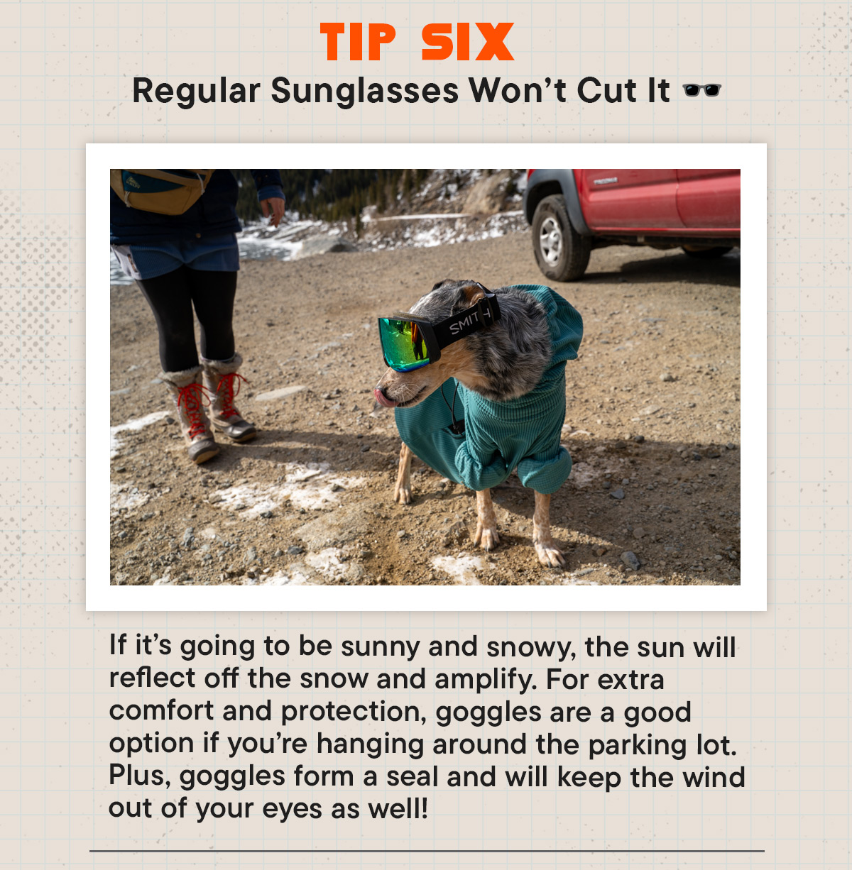 #6  Regular Sunglasses Won’t Cut It 🕶️ If it’s going to be sunny and snowy, the sun will reflect off the snow and amplify. For extra comfort and protection, goggles are a good option if you’re hanging around the parking lot. Plus, goggles form a seal and will keep the wind out of your eyes as well!