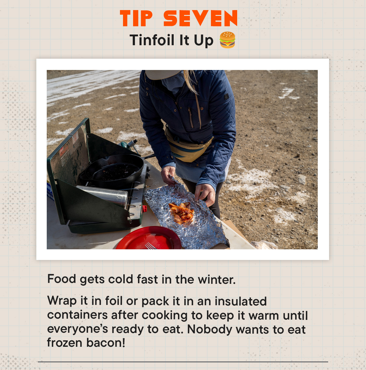 #7 Tinfoil It Up 🍔 Food gets cold fast in the winter. Wrap it in foil or pack it in an insulated containers after cooking to keep it warm until everyone’s ready to eat. Nobody wants to eat frozen bacon!