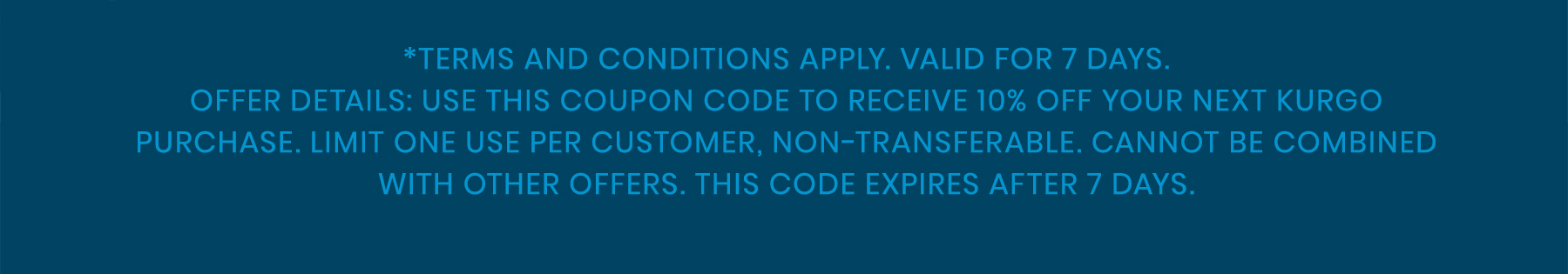 Terms and conditions apply. Valid for 7 days. Offer details: Use this coupon code to receive 10% off your next Kurgo purchase. Limit one use per customer, non-transferable. Cannot be combined with other offers. This code expires after 7 days.
