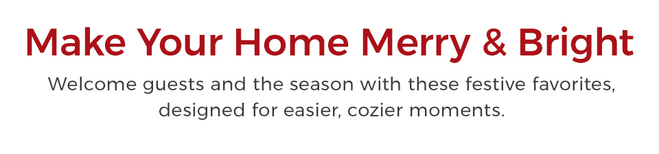 Make your home merry & bright. Welcome guests and the season with these festive favorites, designed for easier, cozier moments.