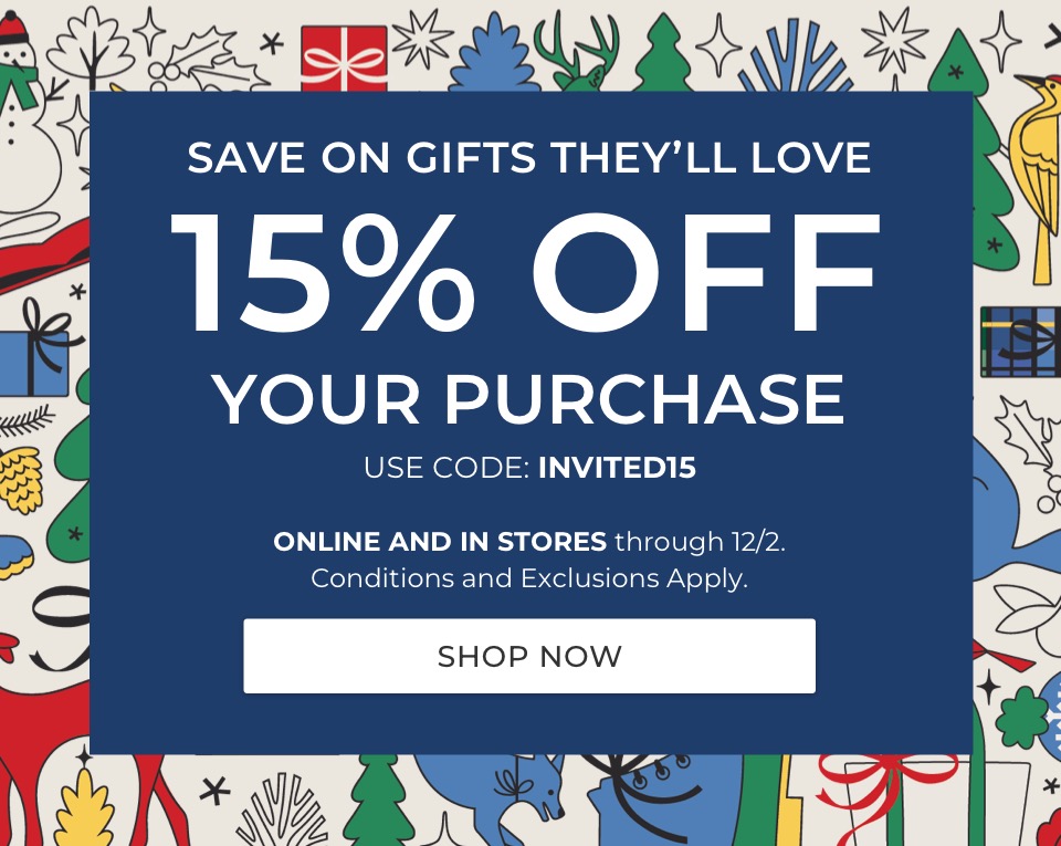SAVE ON GIFTS THEY’LL LOVE. 15% OFF YOUR PURCHASE. USE CODE: INVITED15. ONLINE AND IN STORES through 12/2. Conditions and Exclusions Apply. 
