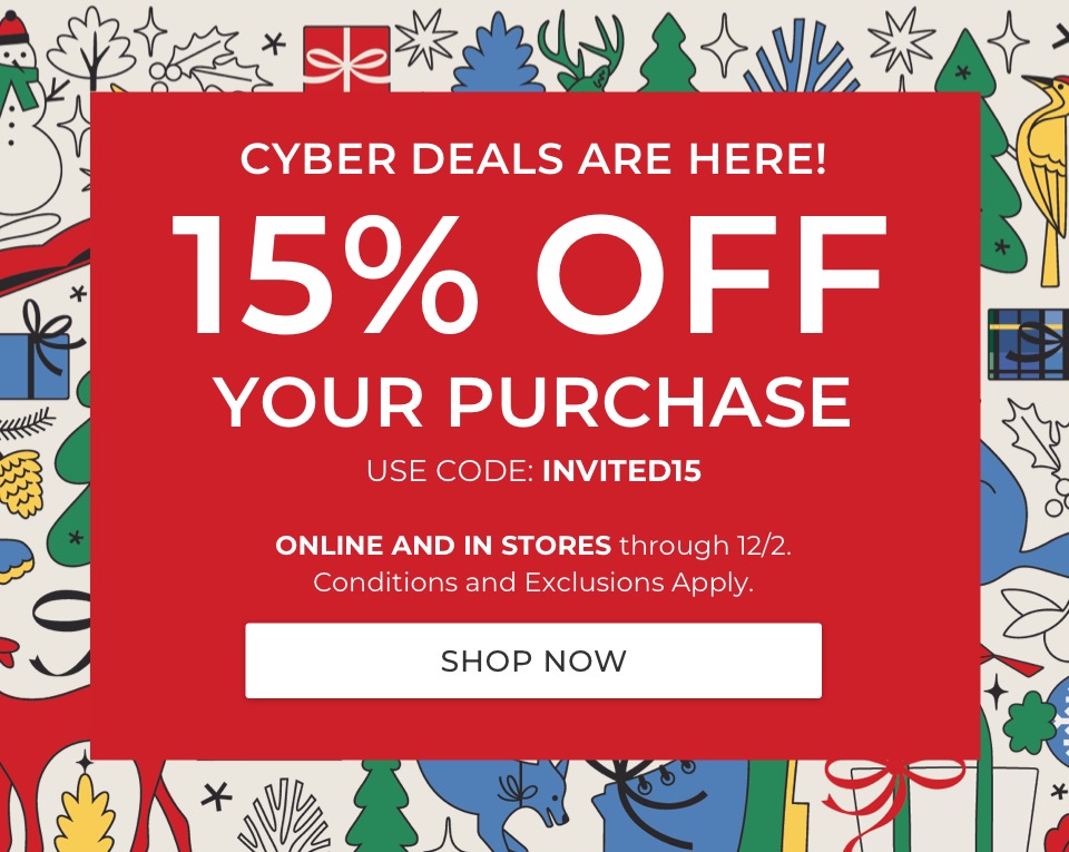 CYBER DEALS ARE HERE! 15% OFF YOUR PURCHASE. USE CODE: INVITED15. ONLINE AND IN STORES through 12/2. Conditions and Exclusions Apply. 