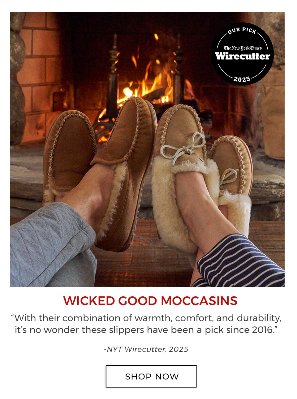 WICKED GOOD MOCCASINS. “With their combination of warmth, comfort, and durability, it’s no wonder these slippers have been a pick since 2016.”—NYT Wirecutter, 2025