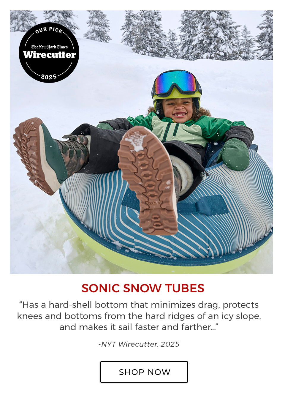 SONIC SNOW TUBES. “Has a hard-shell bottom that minimizes drag, protects knees and bottoms from the hard ridges of an icy slope, and makes it sail faster and farther...”—NYT Wirecutter, 2025&nbsp;