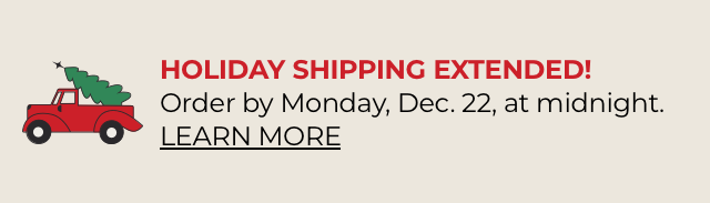Holiday Shipping Extended. Order by Dec. 22, at midnight ET.