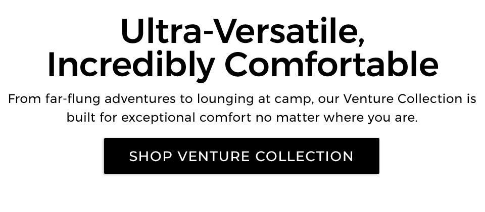 Ultra-Versatile, Incredibly Comfortable​. From far-flung adventures to lounging at camp, our Venture Collection is built for exceptional comfort no matter where you are.​&nbsp; 