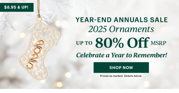 $8.95 & UP!  YEAR-END ANNUALS SALE  2025 Ornaments  UP TO 80% OFF MSRP  Celebrate a Year to Remember!  [SHOP NOW] Priced as marked. Details below.