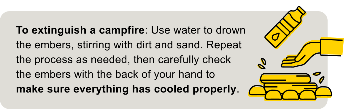 Use water to drown the embers, stirring with dirt and sand.