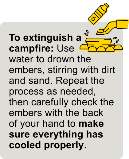 Use water to drown the embers, stirring with dirt and sand.
