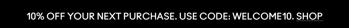 10% OFF YOUR NEXT PURCHASE. USE CODE: WELCOME10. SHOP