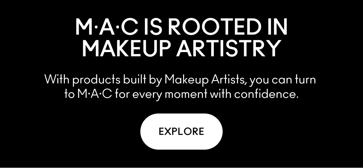 MAC IS ROOTED IN MAKEUP ARTISTRY. With products built by Makeup Artists, you can turn to MAC for every moment with confidence. EXPLORE