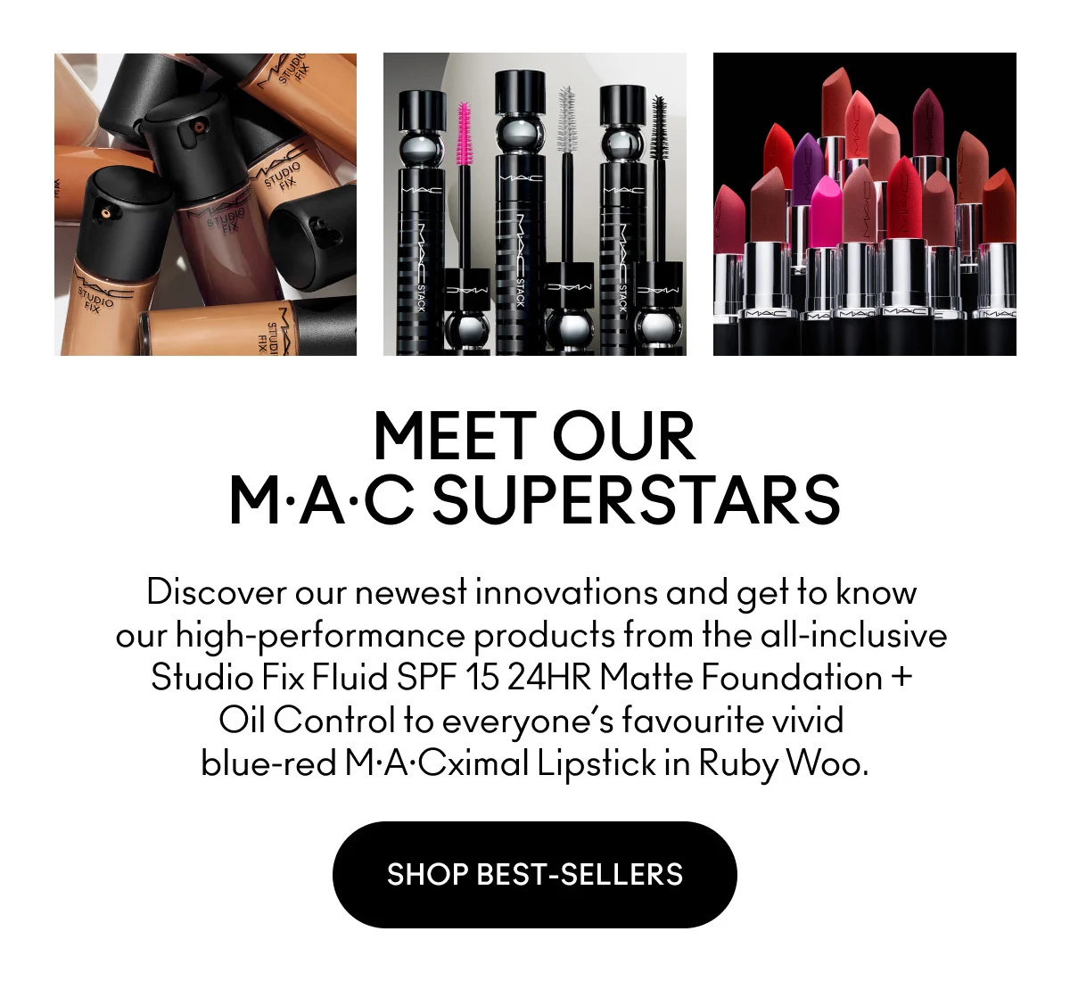MEET OUR MAC SUPERSTARS. Discover our newest innovations and get to know our high-performance products from the all-inclusive Studio Fix Fluid SPF 15 24HR Matte Foundation + Oil Control to everyone's favourite vivid blue-red MACximal Lipstick in Ruby Woo. SHOP BEST-SELLERS