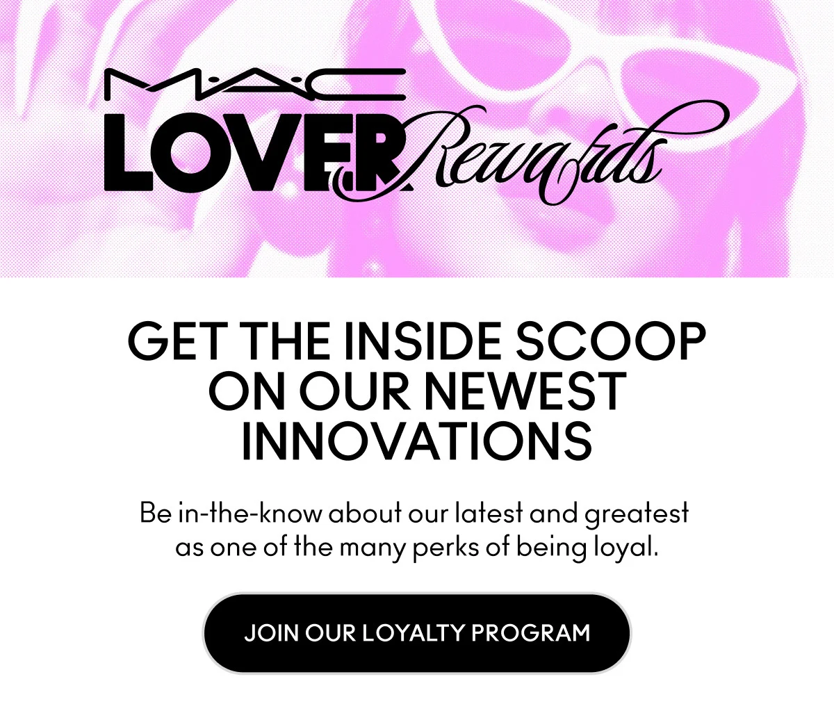 MAC LOVER REWARDS. GET THE INSIDE SCOOP ON OUR NEWEST INNOVATIONS. Be in-the-know about our latest and greatest as one of the many perks of being loyal. JOIN OUR LOYALTY PROGRAM