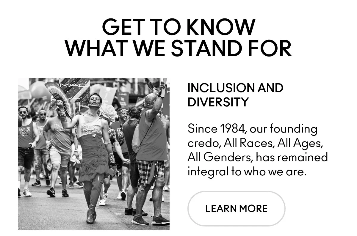 GET TO KNOW WHAT WE STAND FOR. INCLUSION AND DIVERSITY. Since 1984, our founding credo, All Races, All Ages, All Genders, has remained integral to who we are. LEARN MORE