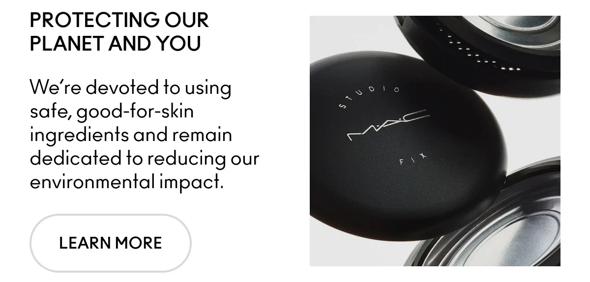 PROTECTING OUR PLANET AND YOU. We're devoted to using safe, good-for-skin ingredients and remain dedicated to reducing our environmental impact. LEARN MORE