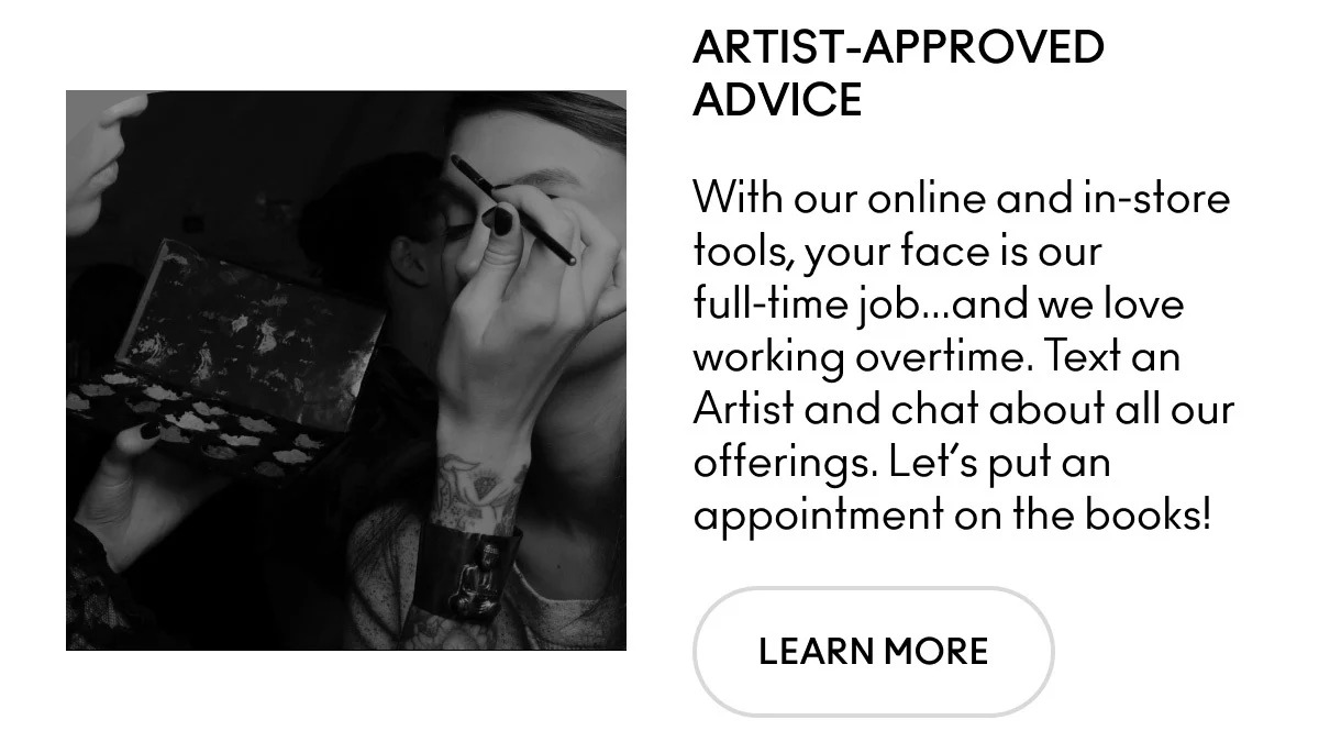 ARTIST-APPROVED ADVICE. With our online and in-store tools, your face is our full-time job... and we love working overtime. Text an Artist and chat about all our offerings. Let's put an appointment on the books! LEARN MORE