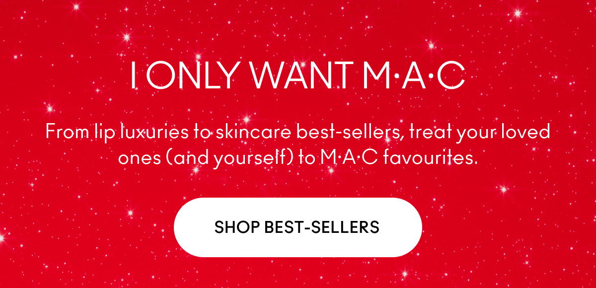 I ONLY WANT M·A·C From lip luxuries to skincare best-sellers, treat your loved ones (and yourself) to M·A·C favourites. SHOP BEST-SELLERS