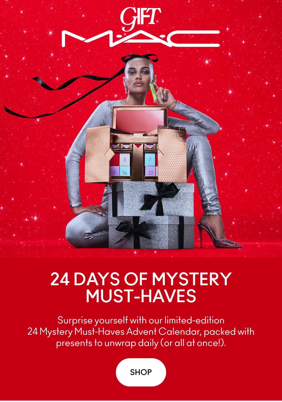 GIFT M.A.C 24 DAYS OF MYSTERY MUST-HAVES Surprise yourself with our limited-edition 24 Mystery Must-Haves Advent Calendar, packed with presents to unwrap daily (or all at once!). SHOP