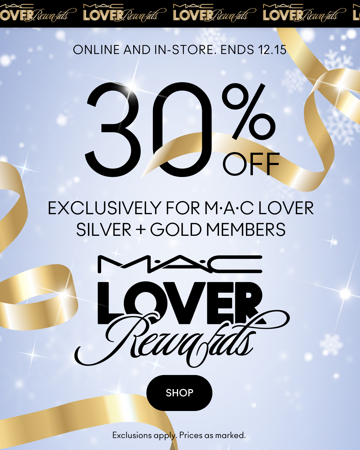 M.A.C LOVER Rewards ONLINE AND IN-STORE. ENDS 12.15 | 30% OFF EXCLUSIVELY FOR M·A·C LOVER SILVER + GOLD MEMBERS | M.A.C LOVER Rewards | SHOP | Exclusions apply. Prices as marked.