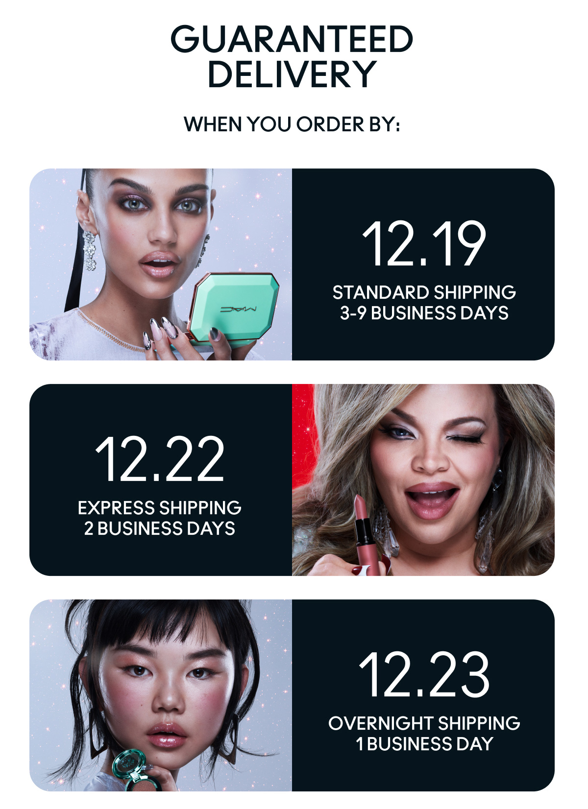GUARANTEED DELIVERY WHEN YOU ORDER BY: | 12.19 STANDARD SHIPPING 3-9 BUSINESS DAYS | 12.22 EXPRESS SHIPPING 2 BUSINESS DAYS | 12.23 OVERNIGHT SHIPPING 1 BUSINESS DAY