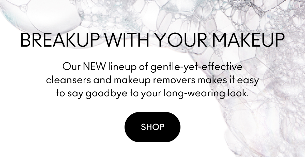 BREAKUP WITH YOUR MAKEUP | Our NEW lineup of gentle-yet-effective cleansers and makeup removers makes it easy to say goodbye to your long-wearing look. | SHOP