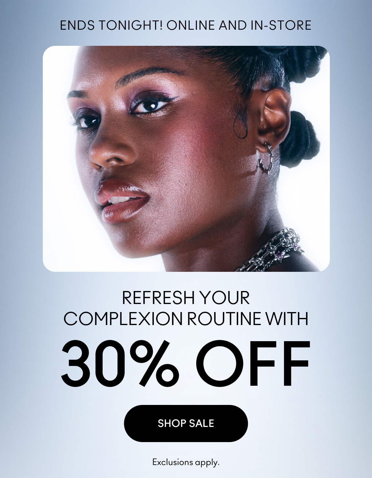 ENDS TONIGHT! ONLINE AND IN-STORE | REFRESH YOUR COMPLEXION ROUTINE WITH 30% OFF | SHOP SALE | Exclusions apply.