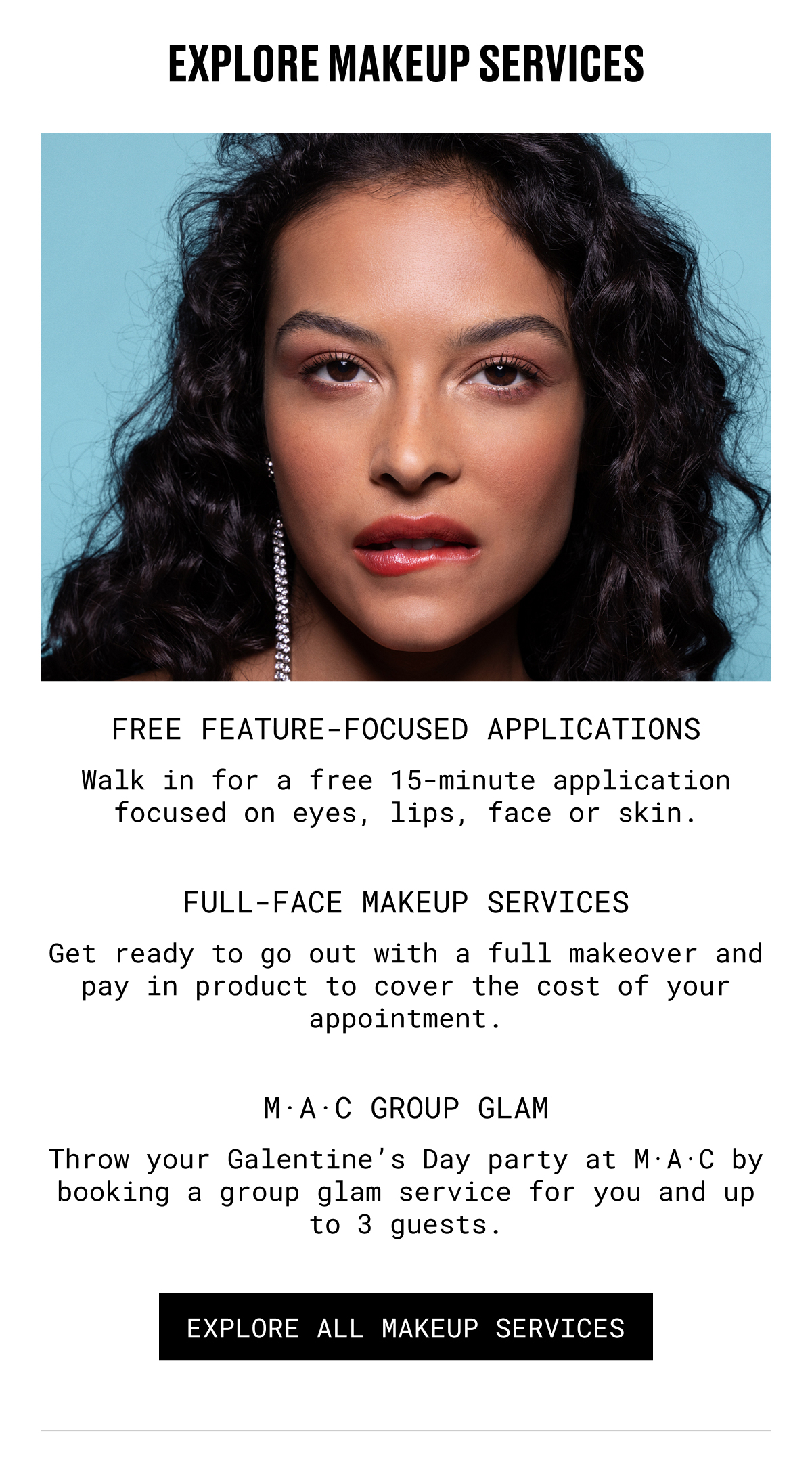 EXPLORE MAKEUP SERVICES | FREE FEATURE-FOCUSED APPLICATIONS | Walk in for a free 15-minute application focused on eyes, lips, face or skin. | FULL-FACE MAKEUP SERVICES | Get ready to go out with a full makeover and pay in product to cover the cost of your appointment. | M.A.C GROUP GLAM | Throw your Galentine's Day party at M·A·C by booking a group glam service for you and up to 3 guests. | EXPLORE ALL MAKEUP SERVICES