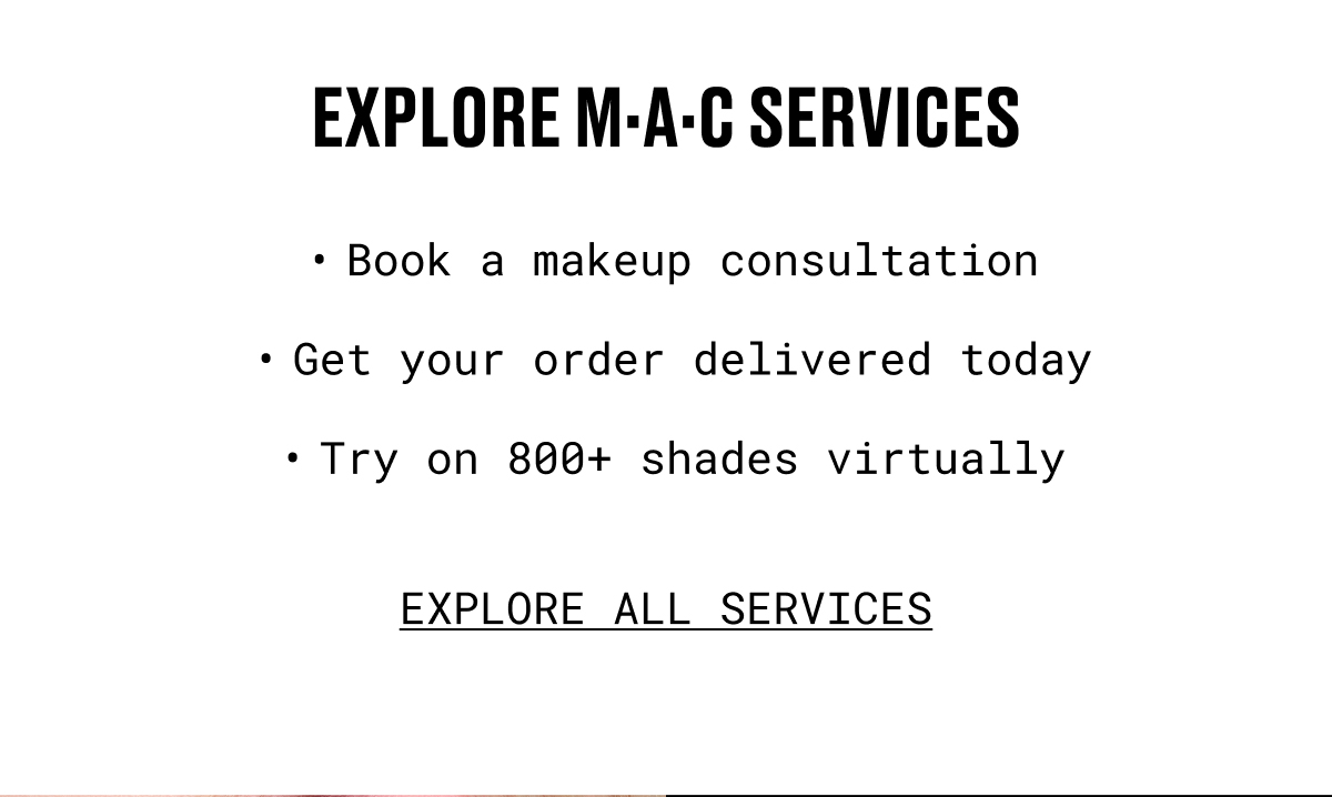 EXPLORE M.A.C SERVICES | Book a makeup consultation | Get your order delivered today | Try on 800+ shades virtually | EXPLORE ALL SERVICES