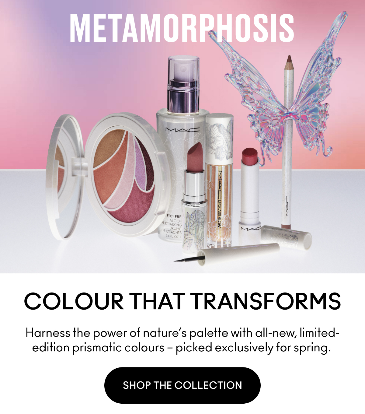 METAMORPHOSIS COLOUR THAT TRANSFORMS Harness the power of nature's palette with all-new, limited-edition prismatic colours - picked exclusively for spring. SHOP THE COLLECTION