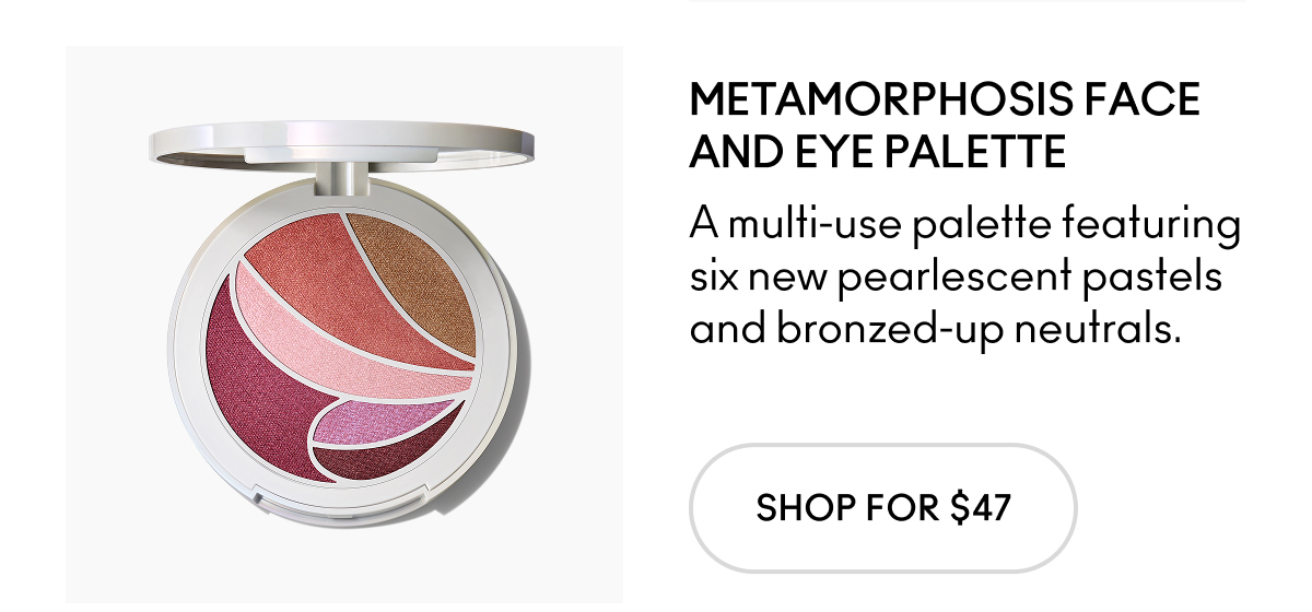 METAMORPHOSIS FACE AND EYE PALETTE A multi-use palette featuring six new pearlescent pastels and bronzed-up neutrals. SHOP FOR $47