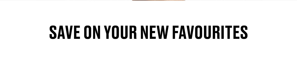 SAVE ON YOUR NEW FAVOURITES