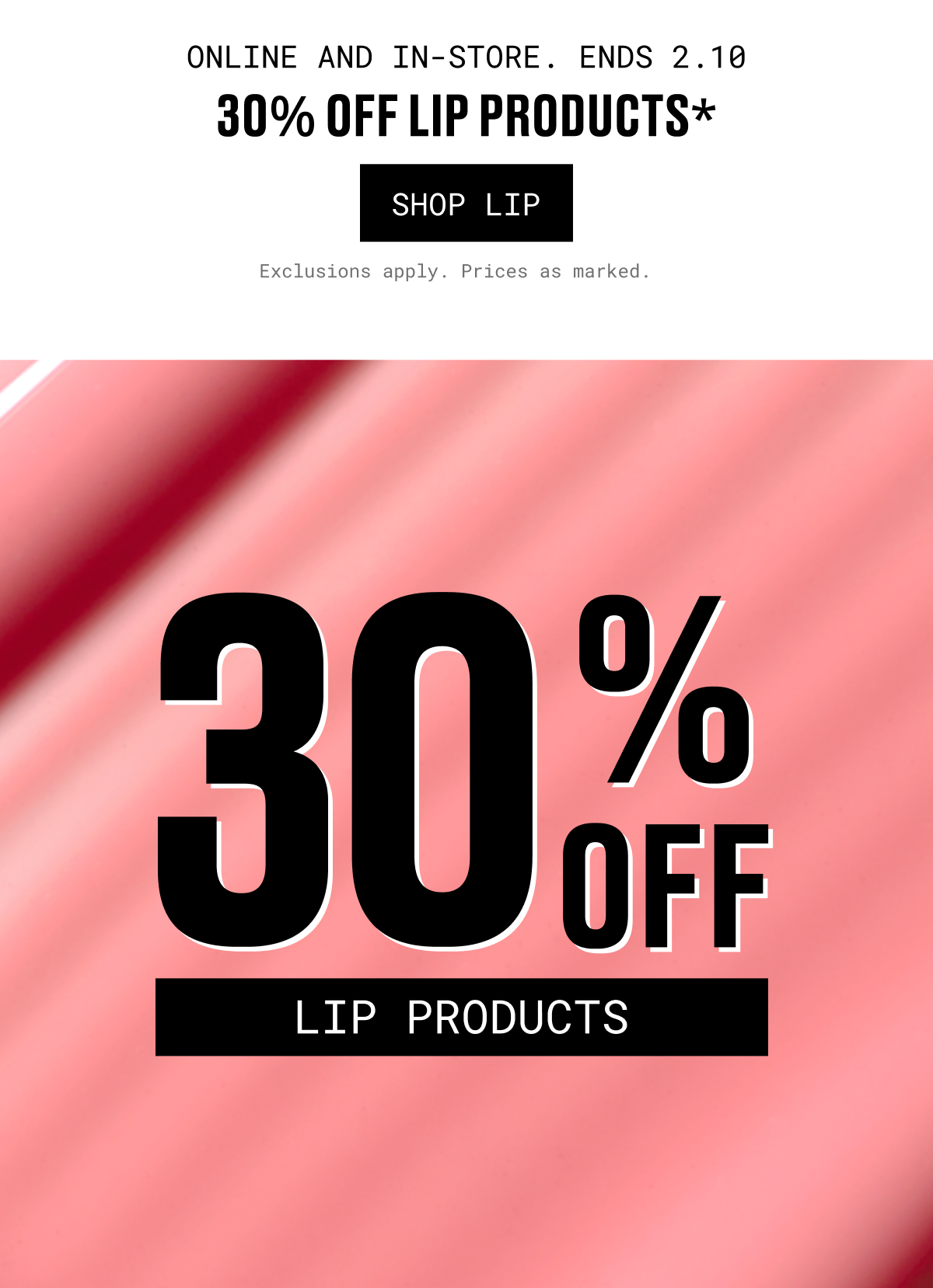 ONLINE AND IN-STORE. ENDS 2.10 | 30% OFF LIP PRODUCTS | SHOP LIP | Exclusions apply. Prices as marked.
