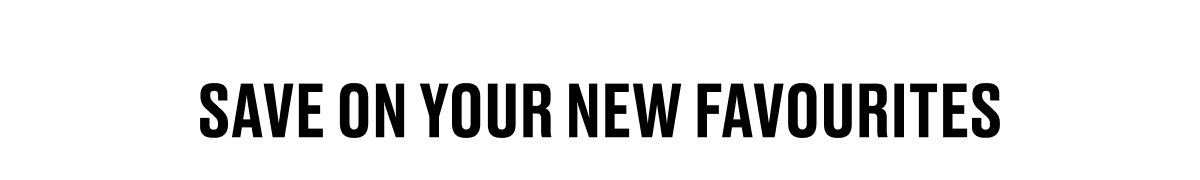 SAVE ON YOUR NEW FAVOURITES