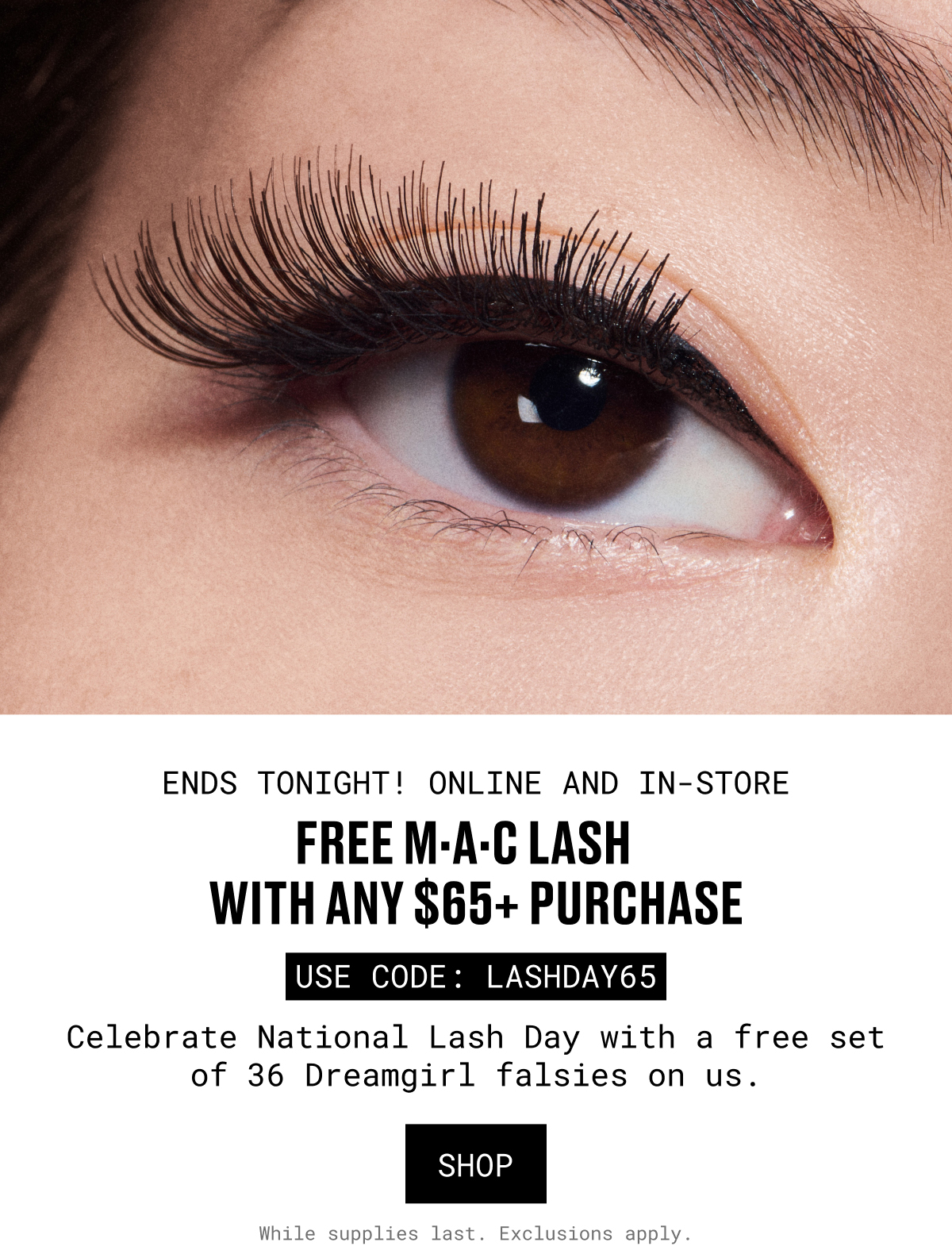 ENDS TONIGHT! ONLINE AND IN-STORE | FREE M-A-C LASH WITH ANY $65+ PURCHASE | USE CODE: LASHDAY65 | Celebrate National Lash Day with a free set of 36 Dreamgirl falsies on us. SHOP | While supplies last. Exclusions apply.
