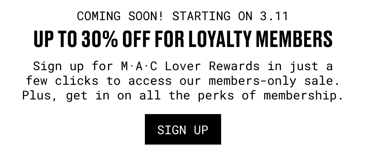 COMING SOON! STARTING ON 3.11 | UP TO 30% OFF FOR LOYALTY MEMBERS | Sign up for M·A·C Lover Rewards in just a few clicks to access our members-only sale. Plus, get in on all the perks of membership. | SIGN UP