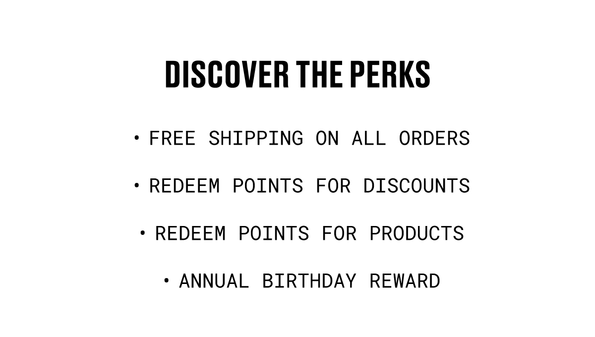 DISCOVER THE PERKS | FREE SHIPPING ON ALL ORDERS | REDEEM POINTS FOR DISCOUNTS | REDEEM POINTS FOR PRODUCTS | ANNUAL BIRTHDAY REWARD