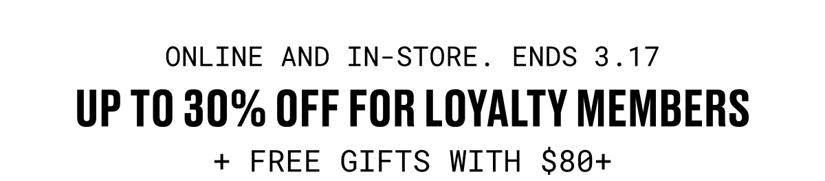 ONLINE AND IN-STORE. ENDS 3.17 | UP TO 30% OFF FOR LOYALTY MEMBERS + FREE GIFTS WITH $80+