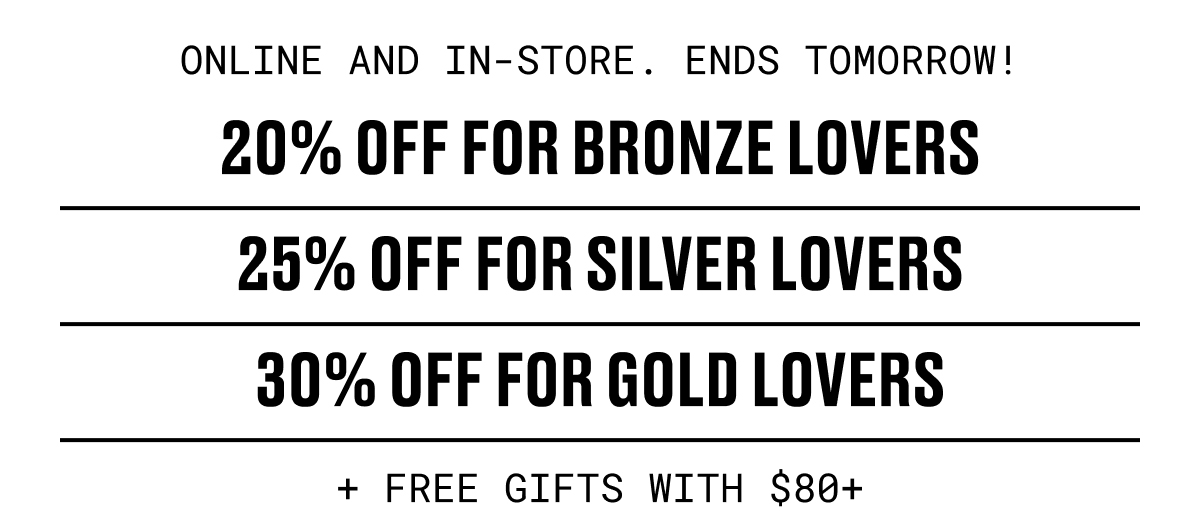 ONLINE AND IN-STORE. ENDS TOMORROW! | 20% OFF FOR BRONZE LOVERS | 25% OFF FOR SILVER LOVERS | 30% OFF FOR GOLD LOVERS + FREE GIFTS WITH $80+