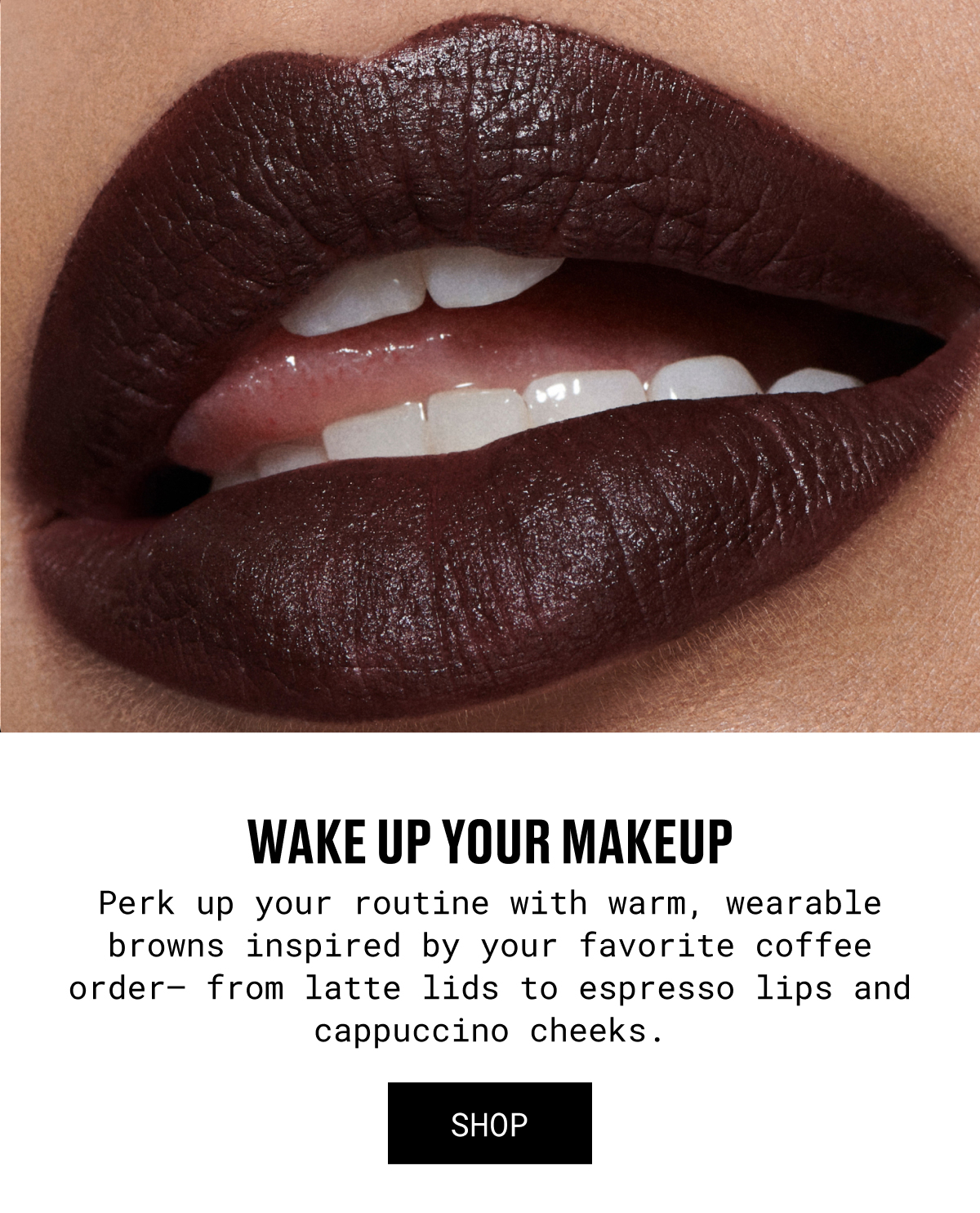 WAKE UP YOUR MAKEUP | Perk up your routine with warm, wearable browns inspired by your favorite coffee order— from latte lids to espresso lips and cappuccino cheeks. | SHOP