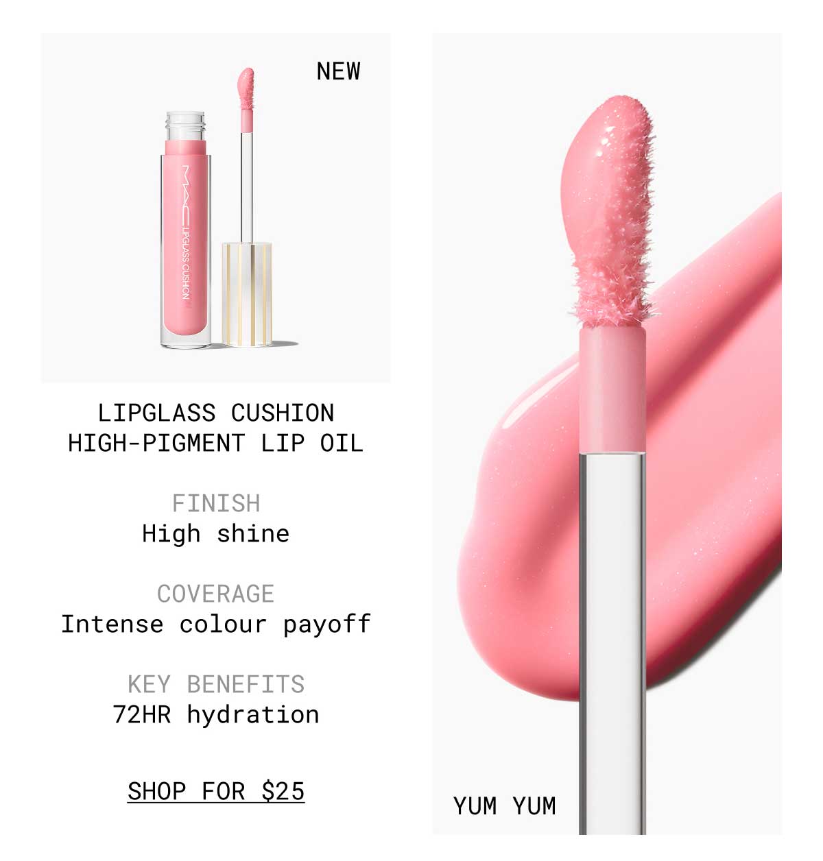 NEW | YUM YUM | LIPGLASS CUSHION HIGH-PIGMENT LIP OIL | FINISH High shine | COVERAGE Intense colour payoff | KEY BENEFITS | 72HR hydration | SHOP FOR $25