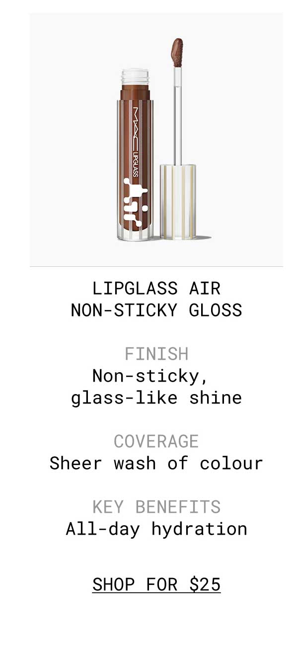 LIPGLASS AIR NON-STICKY GLOSS | FINISH Non-sticky, glass-like shine | COVERAGE Sheer wash of colour | KEY BENEFITS All-day hydration | SHOP FOR $25