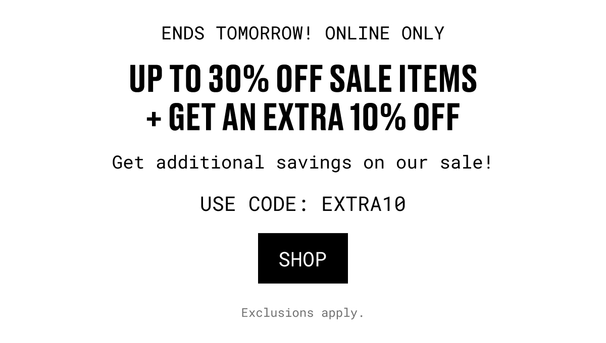 ENDS TOMORROW! ONLINE ONLY | UP TO 30% OFF SALE ITEMS + GET AN EXTRA 10% OFF | Get additional savings on our sale! USE CODE: EXTRA10 | SHOP | Exclusions apply.