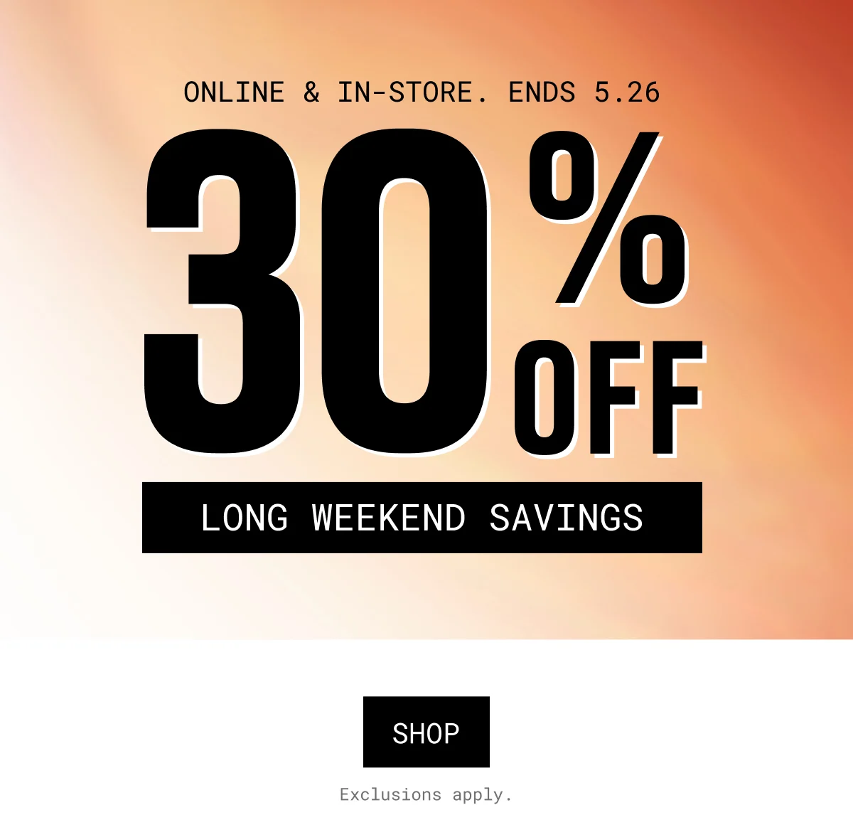 ONLINE & IN-STORE. ENDS 5.26 | 30% OFF | long weekend savings | SHOP | Exclusions apply.