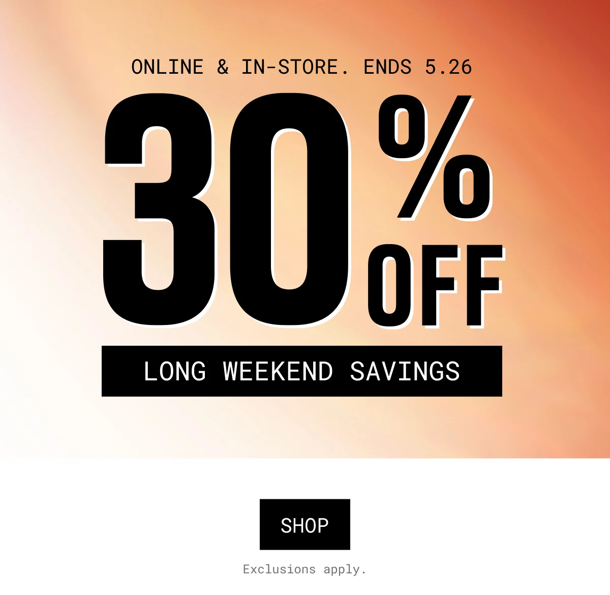 ONLINE & IN-STORE. ENDS 5.26 | 30% OFF | long weekend savings | SHOP | Exclusions apply.