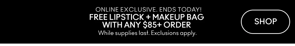 ONLINE EXCLUSIVE. ENDS TODAY! | FREE LIPSTICK + MAKEUP BAG WITH ANY $85+ ORDER | While supplies last. Exclusions apply. | SHOP