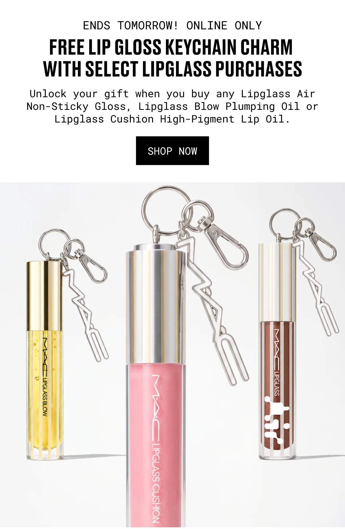 ENDS TOMORROW! ONLINE ONLY | FREE LIP GLOSS KEYCHAIN CHARM WITH SELECT LIPGLASS PURCHASES | Unlock your gift when you buy any Lipglass Air Non-Sticky Gloss, Lipglass Blow Plumping Oil or Lipglass Cushion High-Pigment Lip Oil. | SHOP NOW