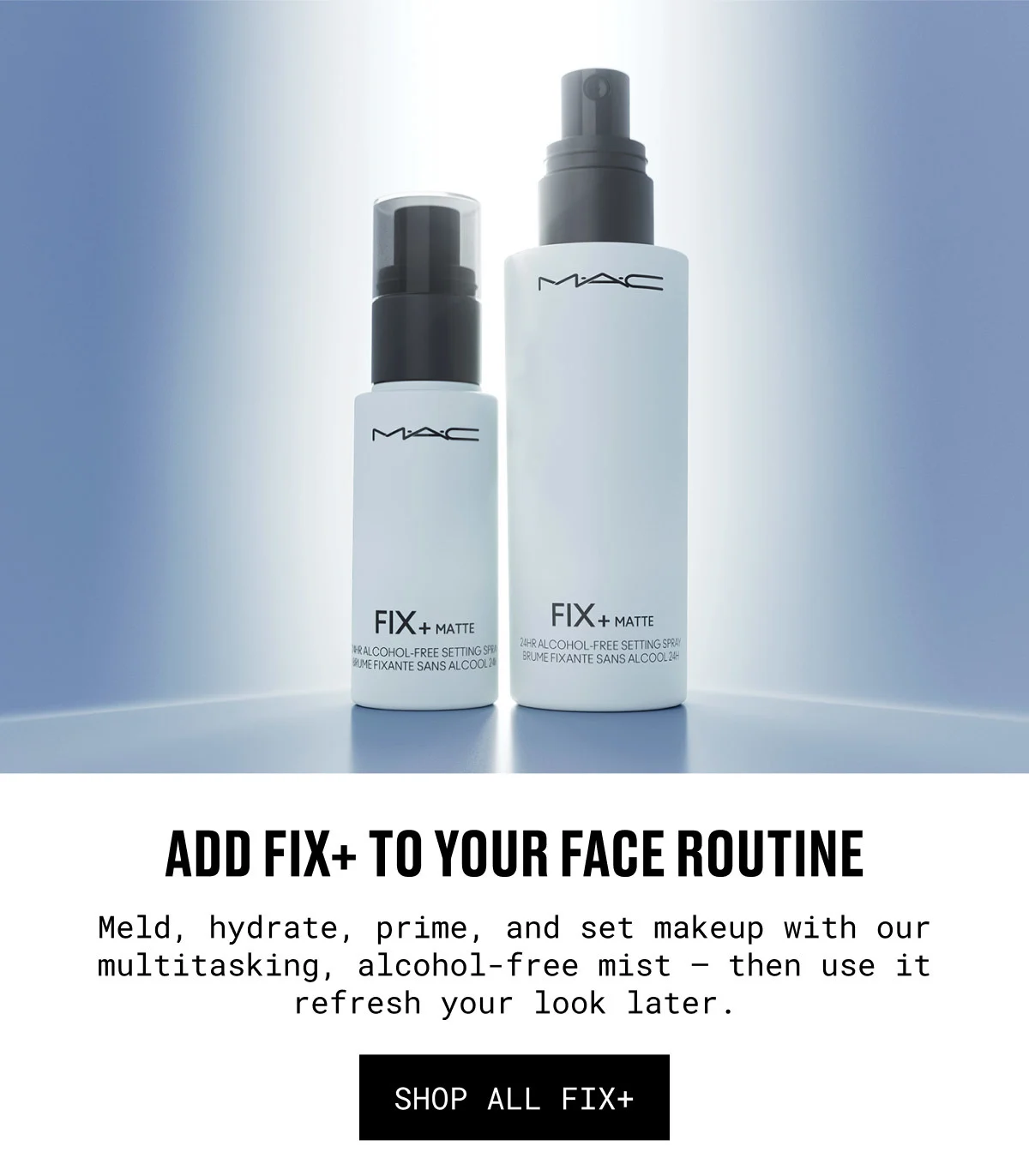 ADD FIX+ TO YOUR FACE ROUTINE | Meld, hydrate, prime, and set makeup with our multitasking, alcohol-free mist — then use it refresh your look later. | SHOP ALL FIX+