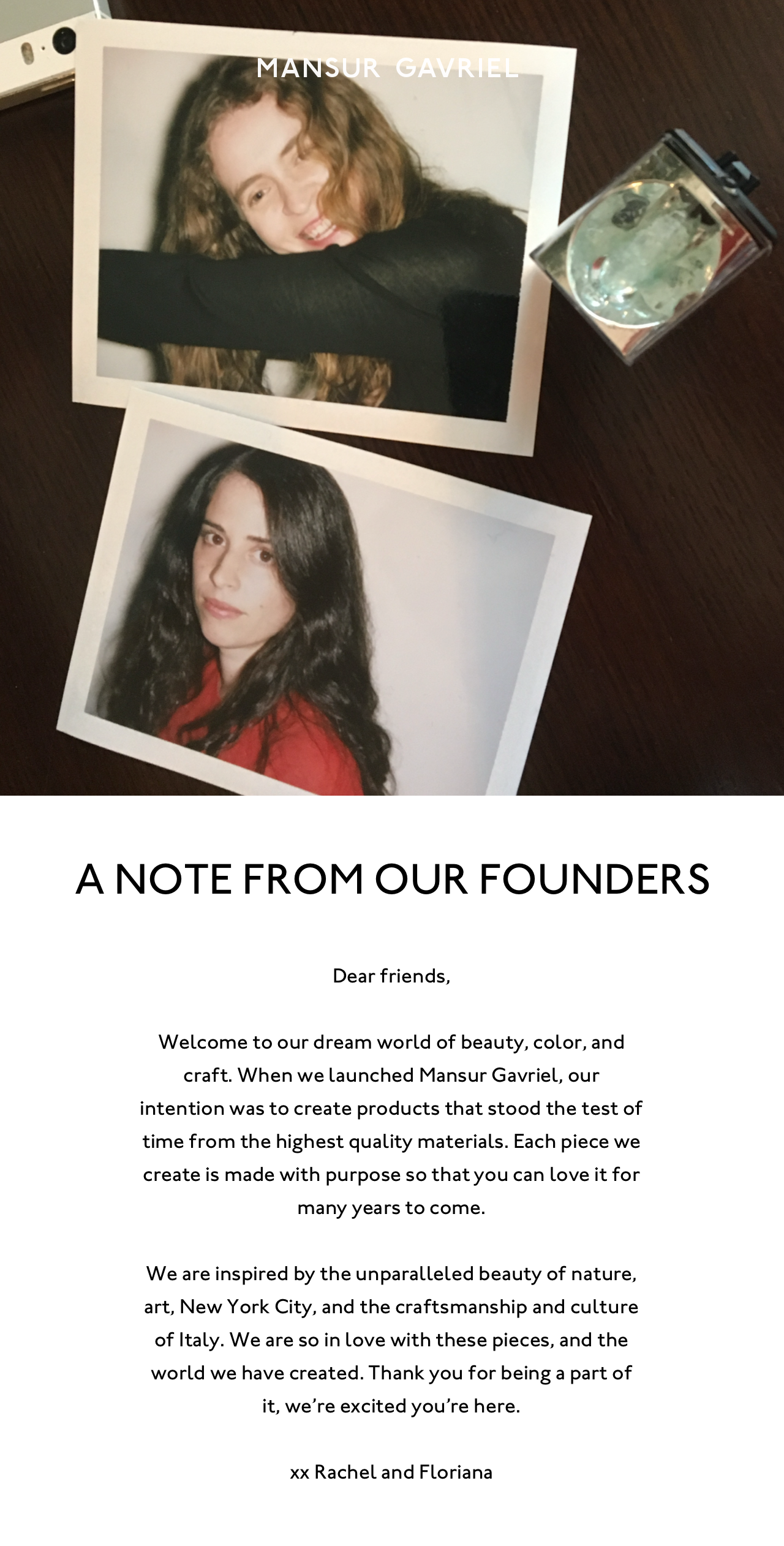 A Note from Our Founders: Dear friends, Welcome to our dream world of beauty, color, and craft. When we launched Mansur Gavriel, our intention was to create products that stood the test of time from the highest quality materials. Each piece we create is made with purpose so that you can love it for many years to come.