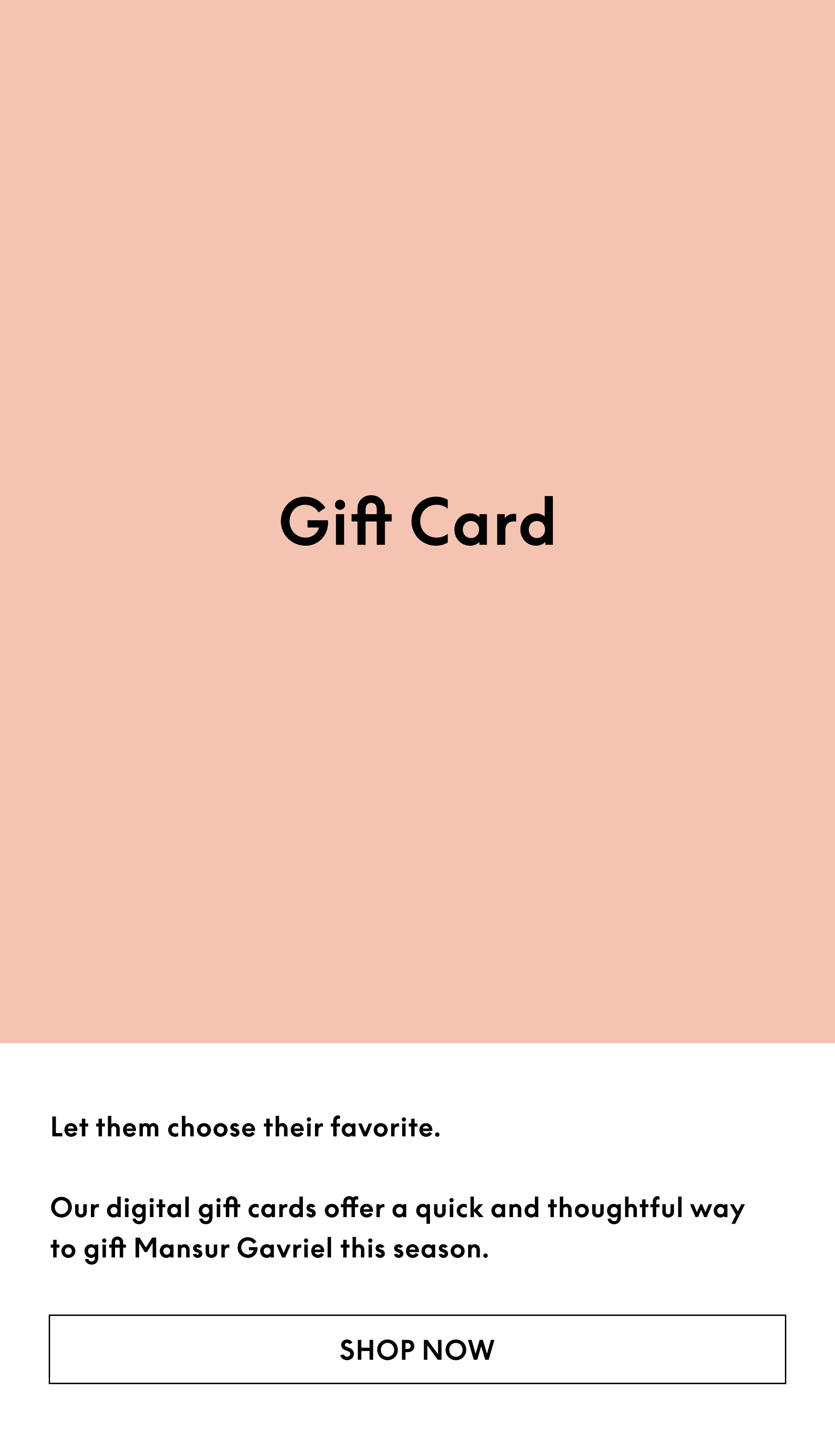 Let them choose their favorite. Our digital gift cards offer a quick and thoughtful way to gift Mansur Gavriel this season.